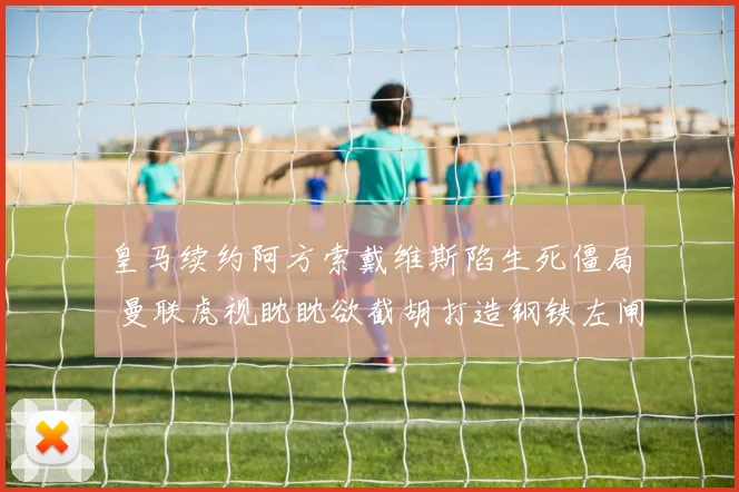 皇马续约阿方索戴维斯陷生死僵局 曼联虎视眈眈欲截胡打造钢铁左闸