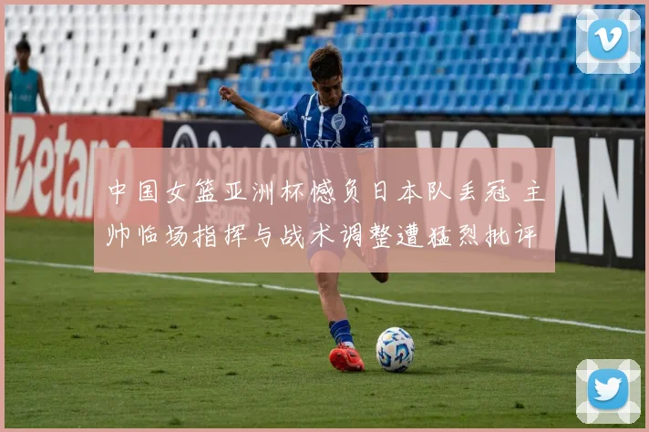 中国女篮亚洲杯憾负日本队丢冠 主帅临场指挥与战术调整遭猛烈批评