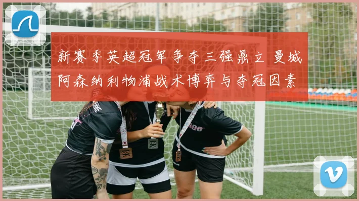 新赛季英超冠军争夺三强鼎立 曼城阿森纳利物浦战术博弈与夺冠因素深度剖析