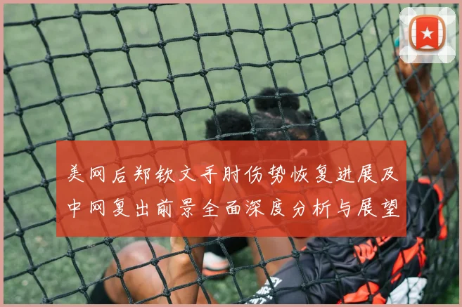 美网后郑钦文手肘伤势恢复进展及中网复出前景全面深度分析与展望