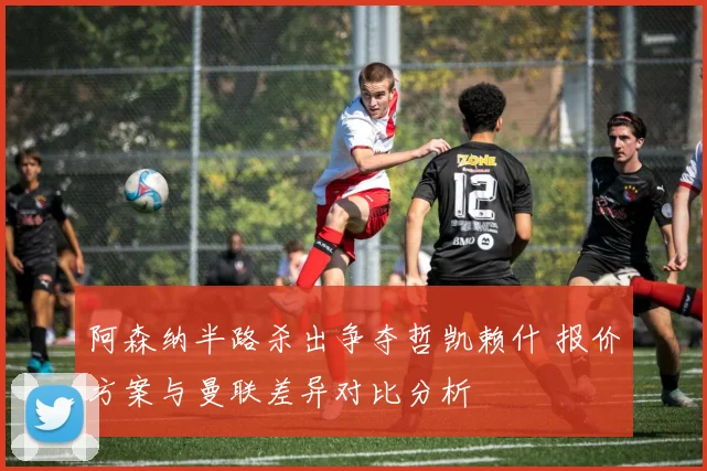阿森纳半路杀出争夺哲凯赖什 报价方案与曼联差异对比分析