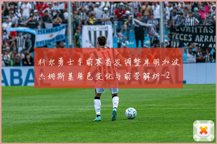 科尔勇士季前赛首发调整库明加波杰姆斯基角色变化与前景解析