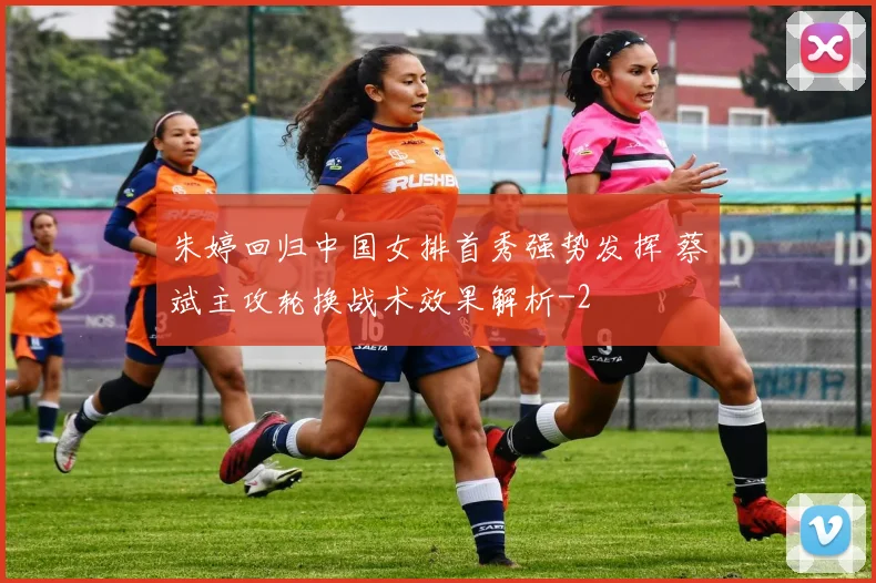 朱婷回归中国女排首秀强势发挥 蔡斌主攻轮换战术效果解析