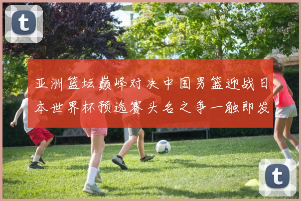 亚洲篮坛巅峰对决中国男篮迎战日本世界杯预选赛头名之争一触即发