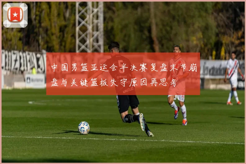 中国男篮亚运会半决赛复盘末节崩盘与关键篮板失守原因再思考