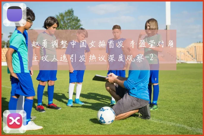 赵勇调整中国女排首发 李盈莹对角主攻人选引发热议深度观察