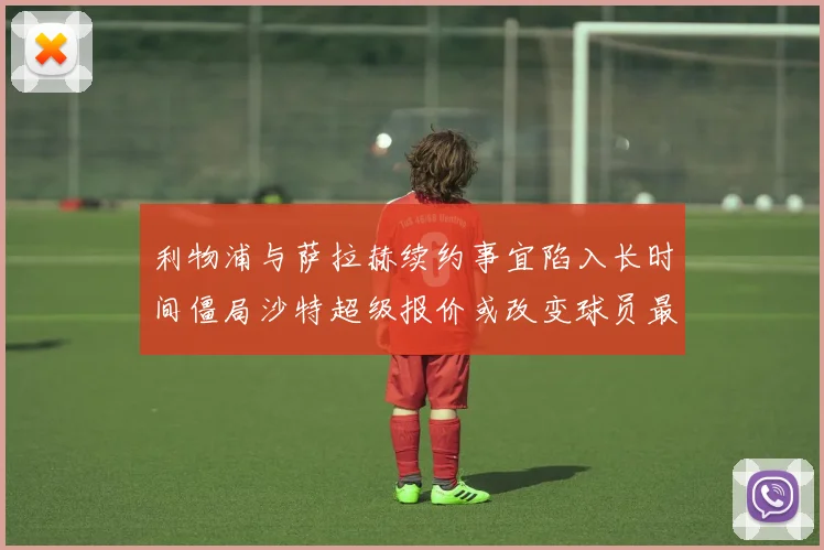 利物浦与萨拉赫续约事宜陷入长时间僵局沙特超级报价或改变球员最终选择