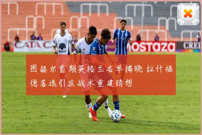 图赫尔首期英格兰名单揭晓 拉什福德落选引发战术重建猜想