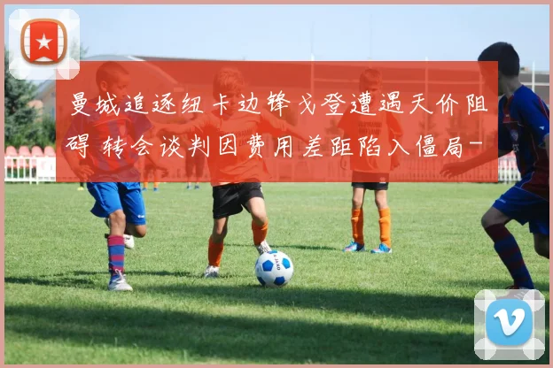 曼城追逐纽卡边锋戈登遭遇天价阻碍 转会谈判因费用差距陷入僵局