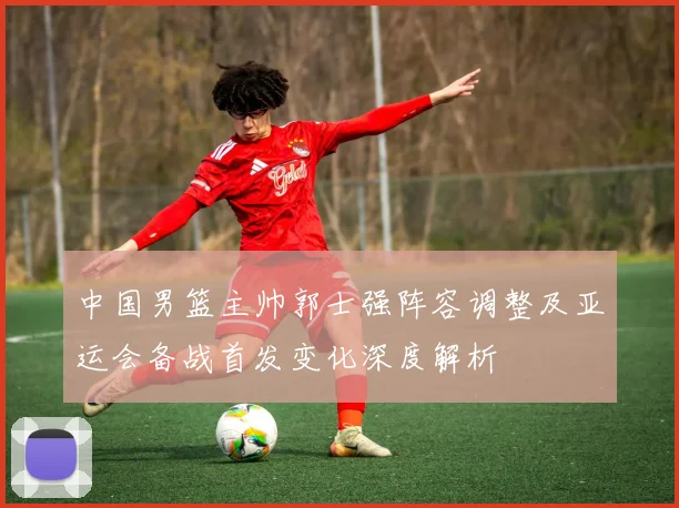 中国男篮主帅郭士强阵容调整及亚运会备战首发变化深度解析