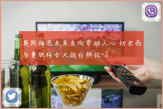 奥斯梅恩未来去向牵动人心 切尔西与曼联转会大战白热化