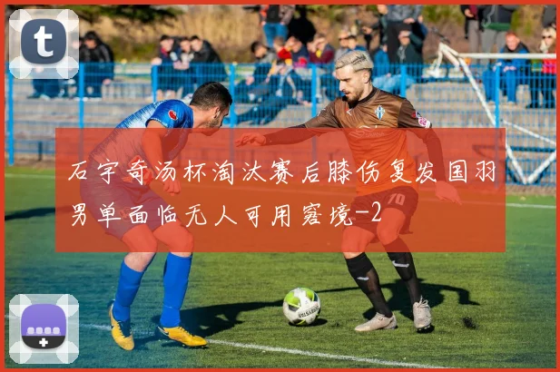 石宇奇汤杯淘汰赛后膝伤复发国羽男单面临无人可用窘境