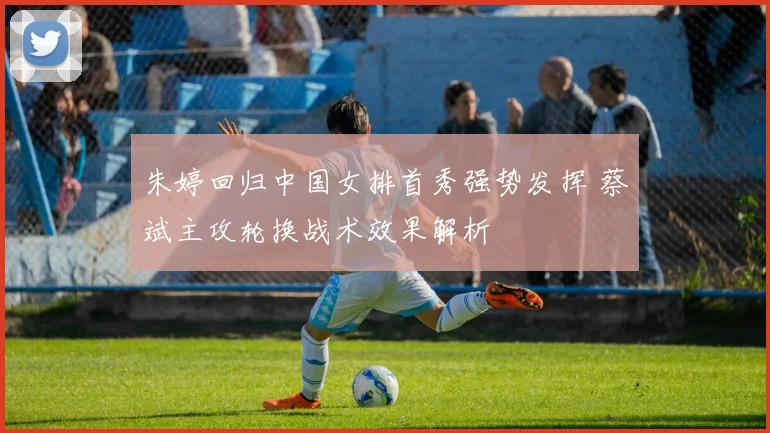 朱婷回归中国女排首秀强势发挥 蔡斌主攻轮换战术效果解析