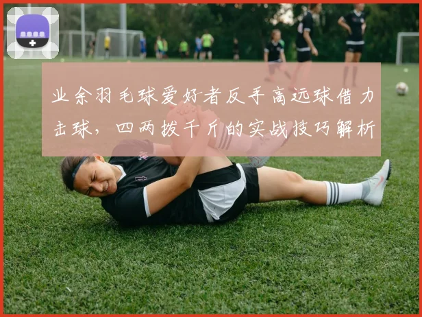 业余羽毛球爱好者反手高远球借力击球,四两拨千斤的实战技巧解析