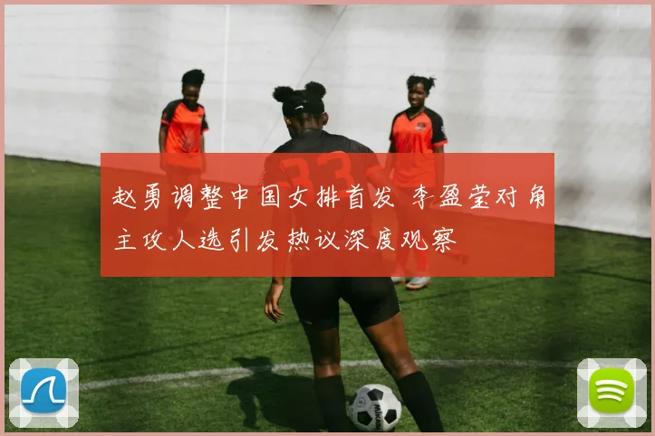 赵勇调整中国女排首发 李盈莹对角主攻人选引发热议深度观察