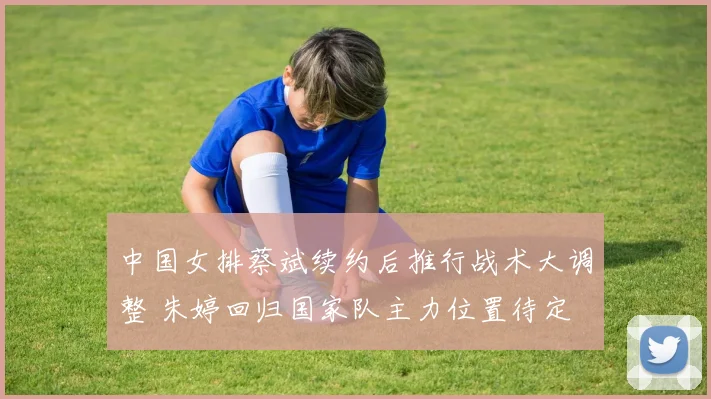 中国女排蔡斌续约后推行战术大调整 朱婷回归国家队主力位置待定