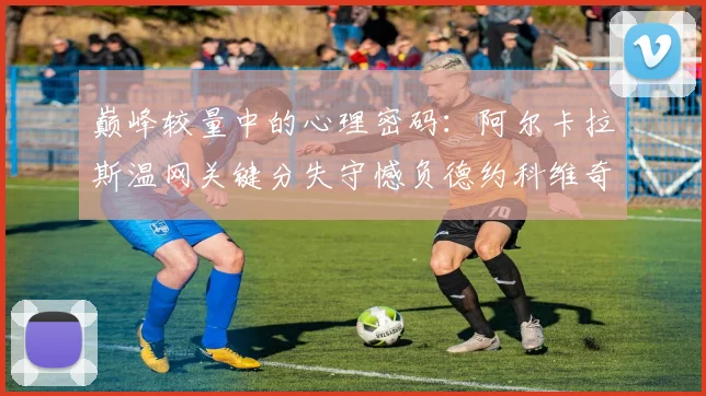 巅峰较量中的心理密码：阿尔卡拉斯温网关键分失守憾负德约科维奇