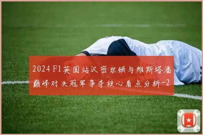 2024 F1英国站汉密尔顿与维斯塔潘巅峰对决冠军争夺核心看点分析