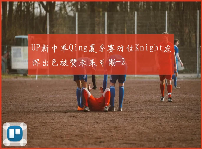 UP新中单Qing夏季赛对位Knight发挥出色被赞未来可期