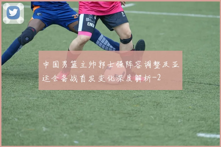 中国男篮主帅郭士强阵容调整及亚运会备战首发变化深度解析