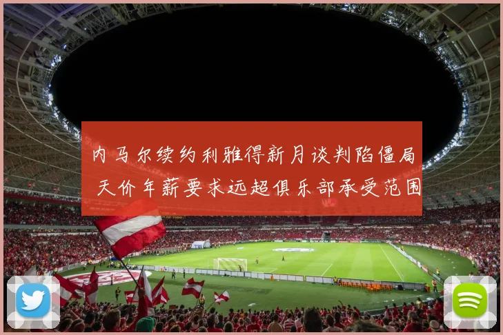 内马尔续约利雅得新月谈判陷僵局 天价年薪要求远超俱乐部承受范围