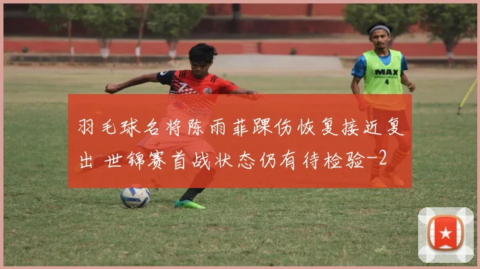 羽毛球名将陈雨菲踝伤恢复接近复出 世锦赛首战状态仍有待检验