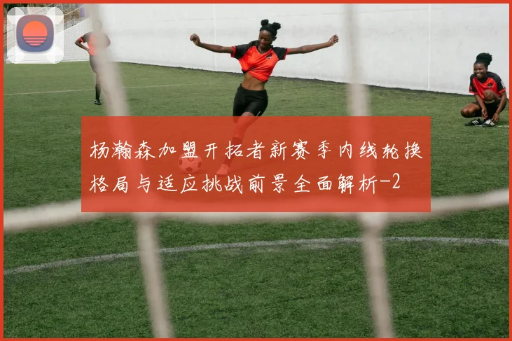 杨瀚森加盟开拓者新赛季内线轮换格局与适应挑战前景全面解析