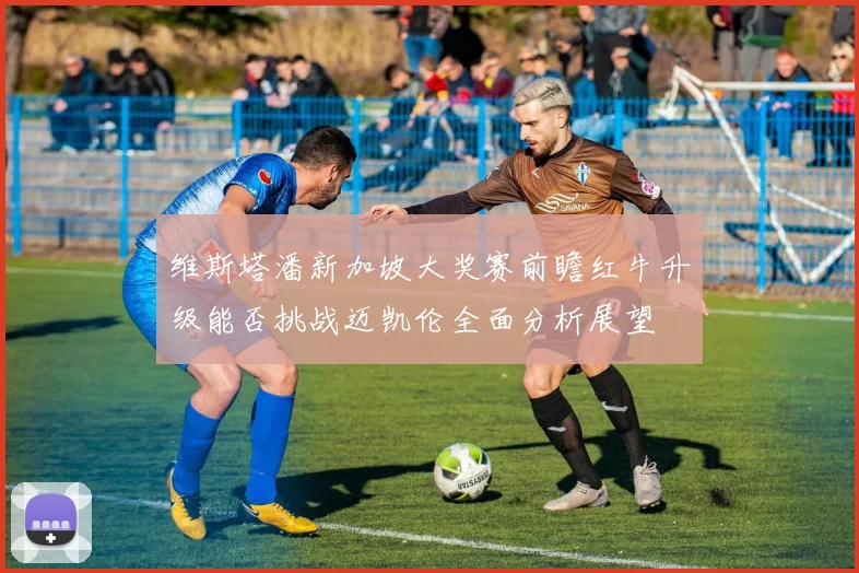 维斯塔潘新加坡大奖赛前瞻红牛升级能否挑战迈凯伦全面分析展望