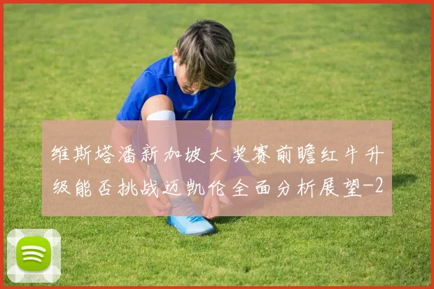 维斯塔潘新加坡大奖赛前瞻红牛升级能否挑战迈凯伦全面分析展望