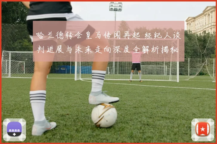 哈兰德转会皇马传闻再起 经纪人谈判进展与未来走向深度全解析揭秘