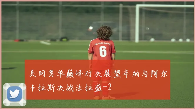 美网男单巅峰对决展望辛纳与阿尔卡拉斯决战法拉盛