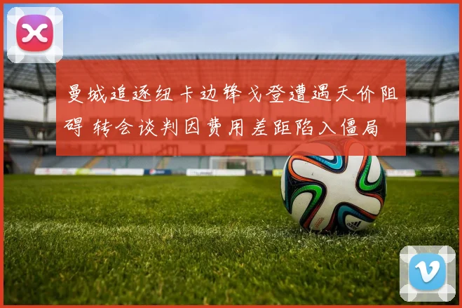 曼城追逐纽卡边锋戈登遭遇天价阻碍 转会谈判因费用差距陷入僵局