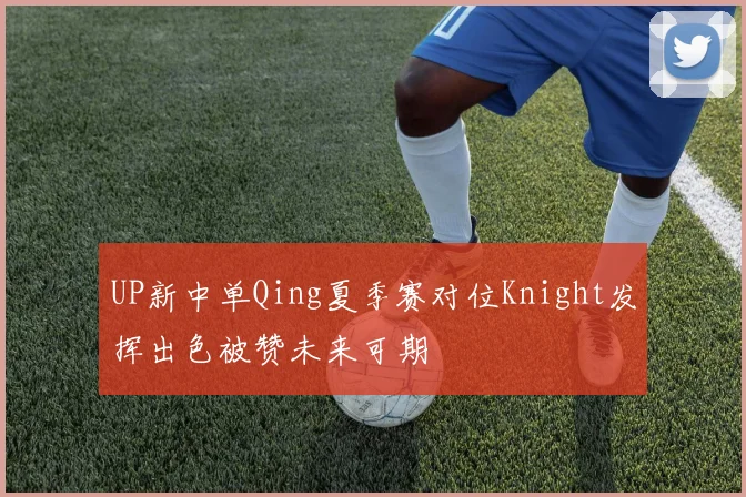 UP新中单Qing夏季赛对位Knight发挥出色被赞未来可期