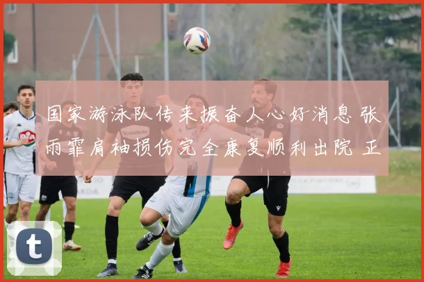 国家游泳队传来振奋人心好消息 张雨霏肩袖损伤完全康复顺利出院 正式锁定福冈世锦赛参赛资格