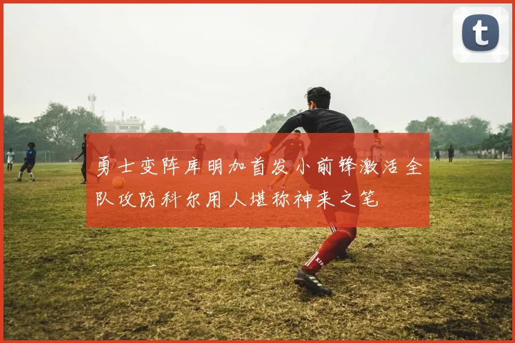 勇士变阵库明加首发小前锋激活全队攻防科尔用人堪称神来之笔
