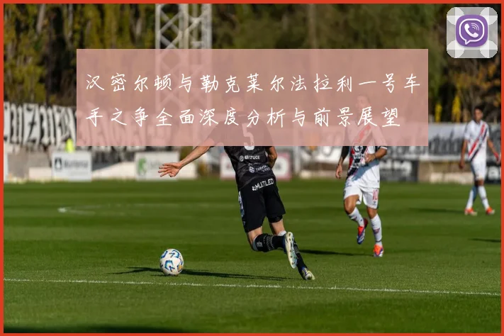 汉密尔顿与勒克莱尔法拉利一号车手之争全面深度分析与前景展望