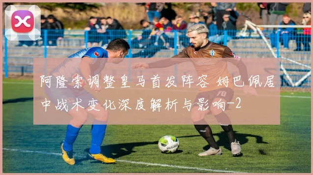 阿隆索调整皇马首发阵容 姆巴佩居中战术变化深度解析与影响