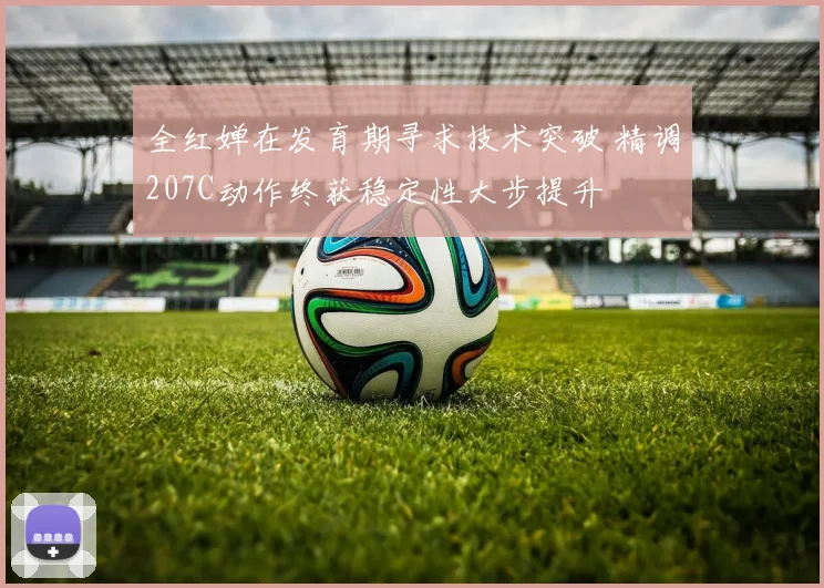 全红婵在发育期寻求技术突破 精调207C动作终获稳定性大步提升