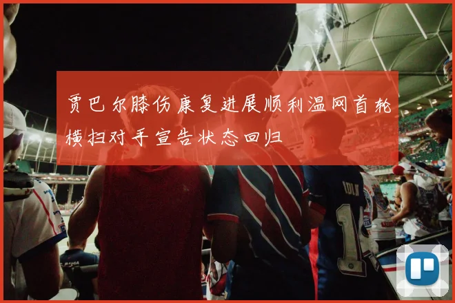 贾巴尔膝伤康复进展顺利温网首轮横扫对手宣告状态回归