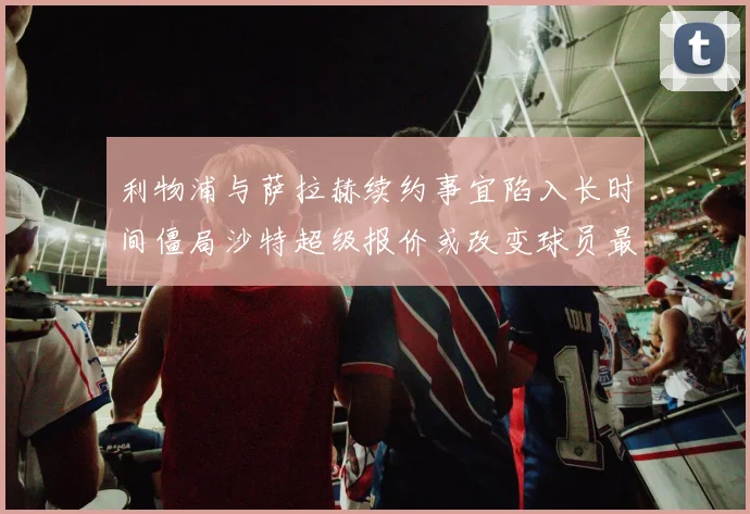 利物浦与萨拉赫续约事宜陷入长时间僵局沙特超级报价或改变球员最终选择