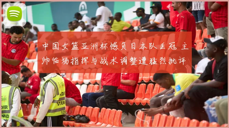 中国女篮亚洲杯憾负日本队丢冠 主帅临场指挥与战术调整遭猛烈批评