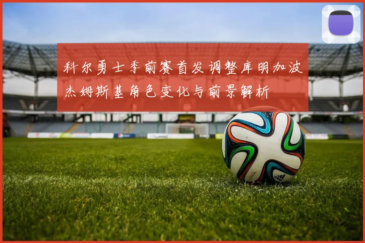 科尔勇士季前赛首发调整库明加波杰姆斯基角色变化与前景解析