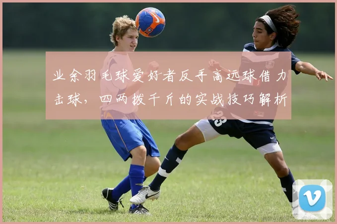 业余羽毛球爱好者反手高远球借力击球，四两拨千斤的实战技巧解析