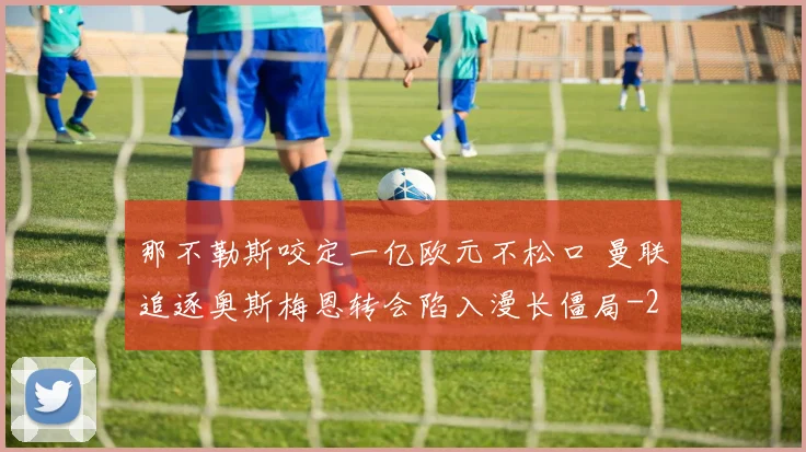 那不勒斯咬定一亿欧元不松口 曼联追逐奥斯梅恩转会陷入漫长僵局
