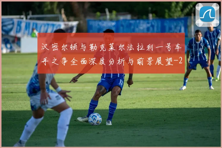 汉密尔顿与勒克莱尔法拉利一号车手之争全面深度分析与前景展望